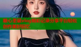 糖心圣诞vlog精彩记录分享平台轻松创作美好回忆