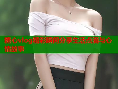 糖心vlog精彩瞬间分享生活点滴与心情故事