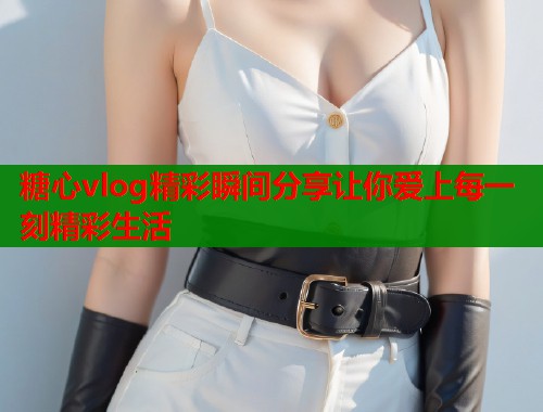 糖心vlog精彩瞬间分享让你爱上每一刻精彩生活