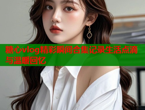 糖心vlog精彩瞬间合集记录生活点滴与温暖回忆