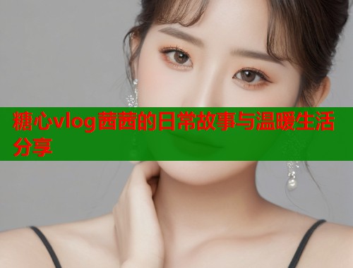 糖心vlog茜茜的日常故事与温暖生活分享