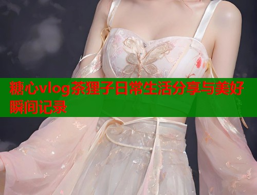 糖心vlog茶狸子日常生活分享与美好瞬间记录