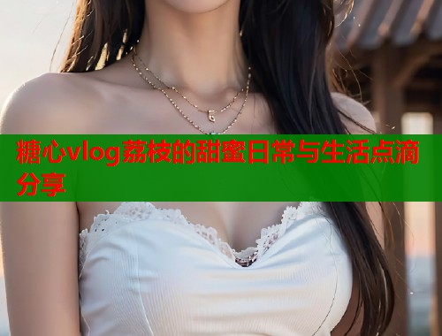 糖心vlog荔枝的甜蜜日常与生活点滴分享