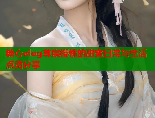 糖心vlog荨宸樱桃的甜蜜日常与生活点滴分享