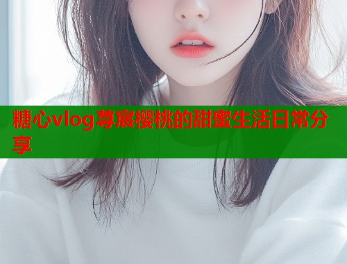 糖心vlog荨宸樱桃的甜蜜生活日常分享