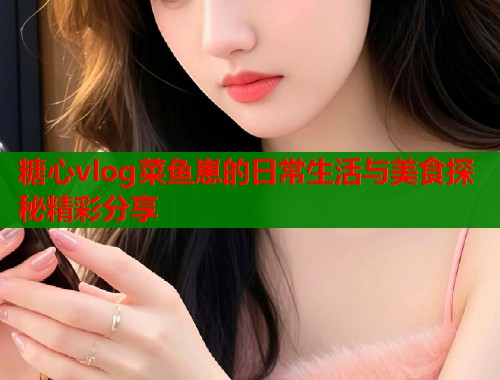 糖心vlog菜鱼崽的日常生活与美食探秘精彩分享