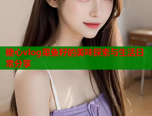 糖心vlog菜鱼籽的美味探索与生活日常分享