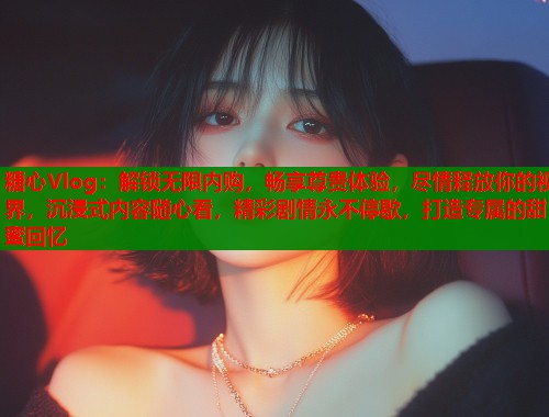 糖心Vlog：解锁无限内购，畅享尊贵体验，尽情释放你的视界，沉浸式内容随心看，精彩剧情永不停歇，打造专属的甜蜜回忆