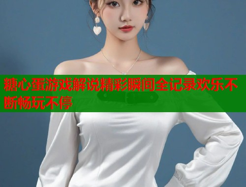 糖心蛋游戏解说精彩瞬间全记录欢乐不断畅玩不停