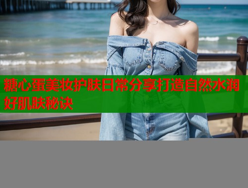 糖心蛋美妆护肤日常分享打造自然水润好肌肤秘诀