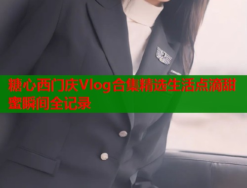 糖心西门庆Vlog合集精选生活点滴甜蜜瞬间全记录
