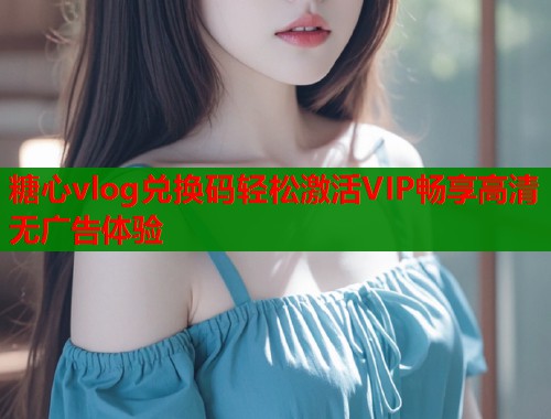 糖心vlog兑换码轻松激活VIP畅享高清无广告体验