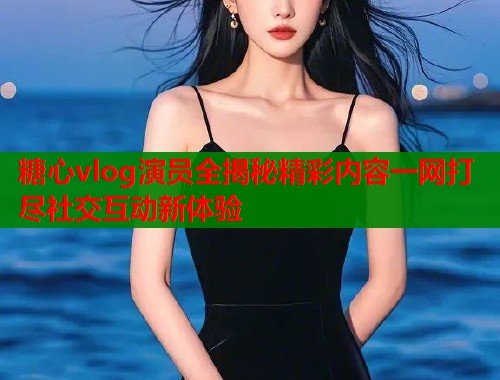 糖心vlog演员全揭秘精彩内容一网打尽社交互动新体验