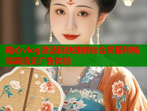 糖心vlog激活码快速解锁会员福利畅享高清无广告体验