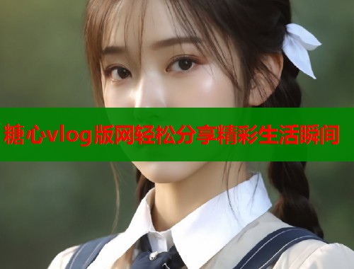 糖心vlog版网轻松分享精彩生活瞬间