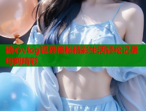 糖心vlog狐狸揭秘精彩生活轻松记录每刻精彩