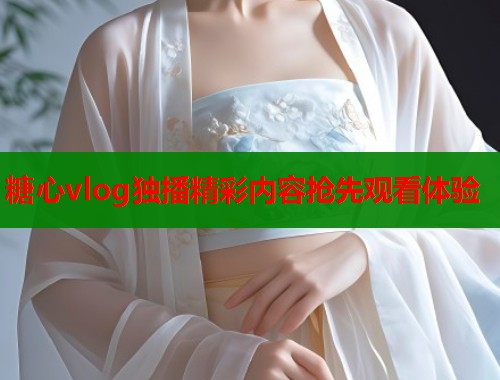糖心vlog独播精彩内容抢先观看体验