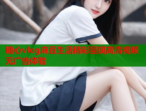 糖心vlog麻豆生活精彩呈现高清视频无广告体验