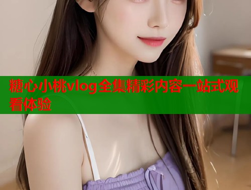 糖心小桃vlog全集精彩内容一站式观看体验