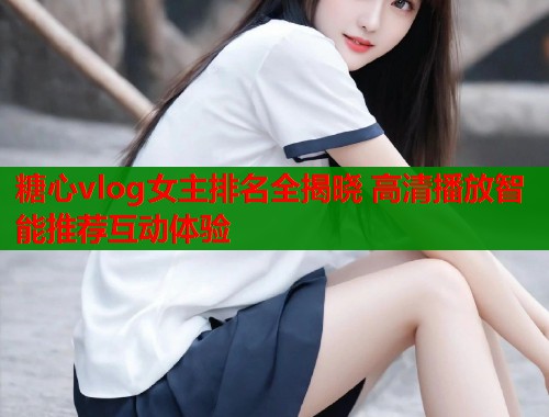 糖心vlog女主排名全揭晓 高清播放智能推荐互动体验